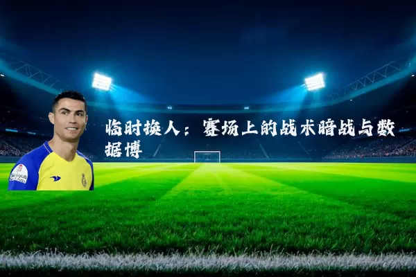 临时换人:赛场上的战术暗战与数据博弈