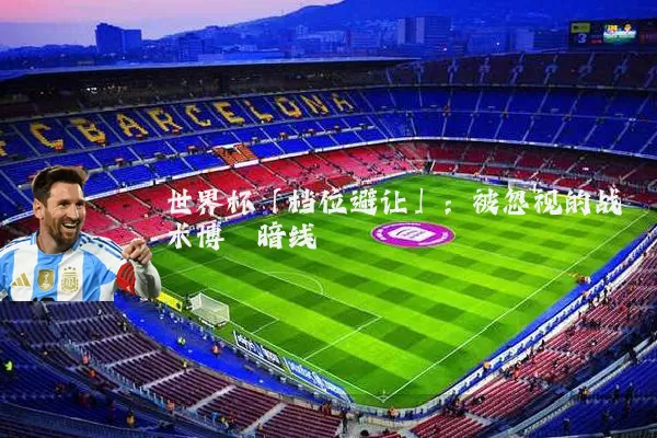 世界杯「档位避让」:被忽视的战术博弈暗线